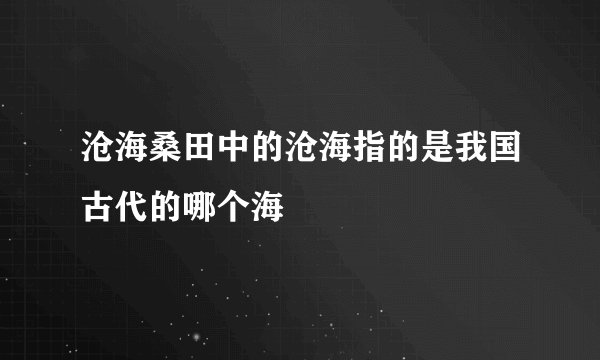沧海桑田中的沧海指的是我国古代的哪个海