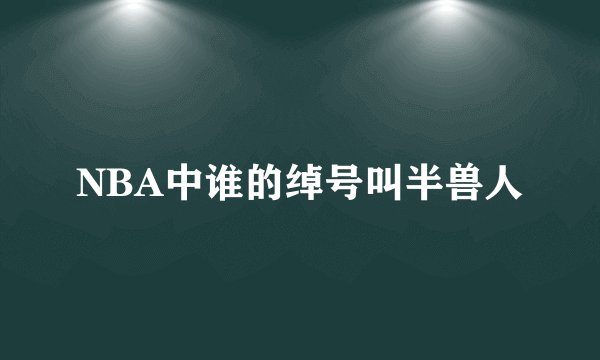 NBA中谁的绰号叫半兽人