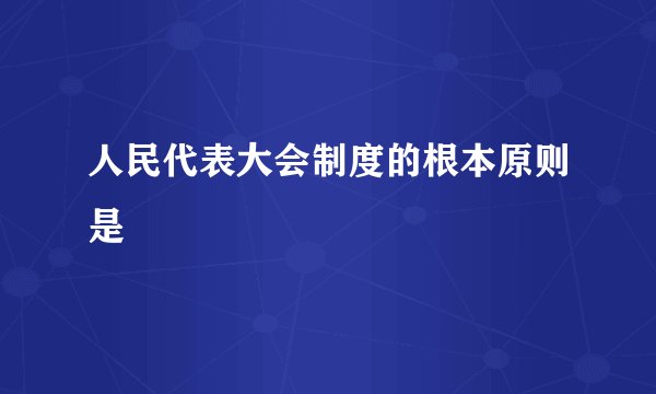 人民代表大会制度的根本原则是