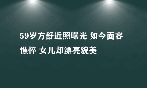 59岁方舒近照曝光 如今面容憔悴 女儿却漂亮貌美