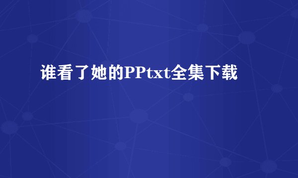 谁看了她的PPtxt全集下载