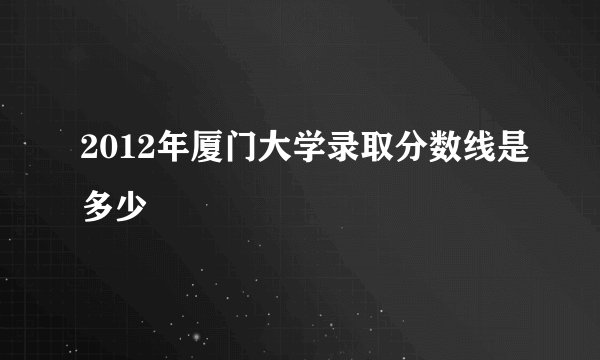 2012年厦门大学录取分数线是多少