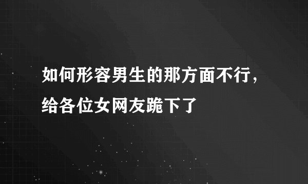 如何形容男生的那方面不行，给各位女网友跪下了