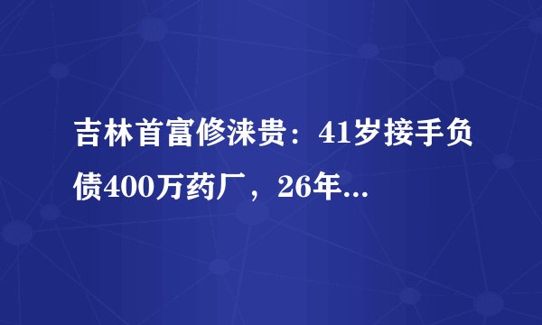 吉林首富修涞贵:41岁接手负债400万药厂,26年深耕做到身价190亿