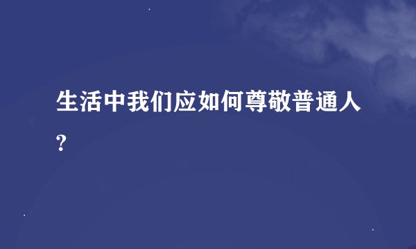 生活中我们应如何尊敬普通人?