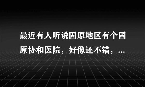 最近有人听说固原地区有个固原协和医院，好像还不错，我个人有点怀疑，不知道到底怎么样？
