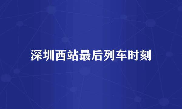 深圳西站最后列车时刻