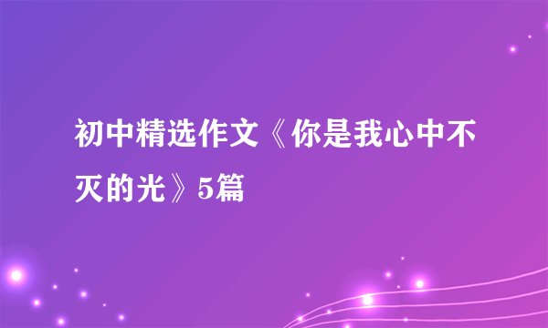 初中精选作文《你是我心中不灭的光》5篇