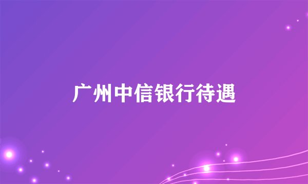 广州中信银行待遇