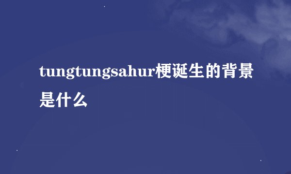 tungtungsahur梗诞生的背景是什么