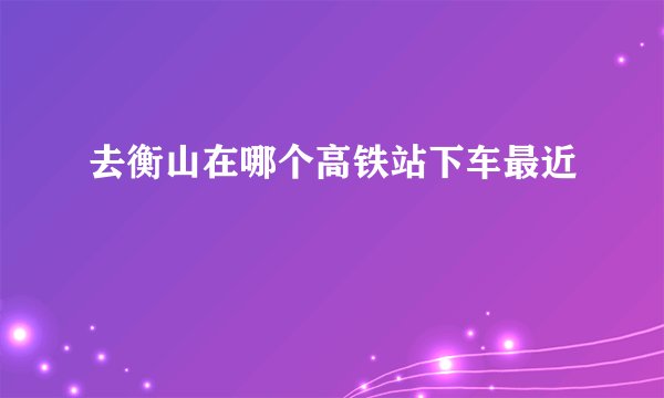 去衡山在哪个高铁站下车最近