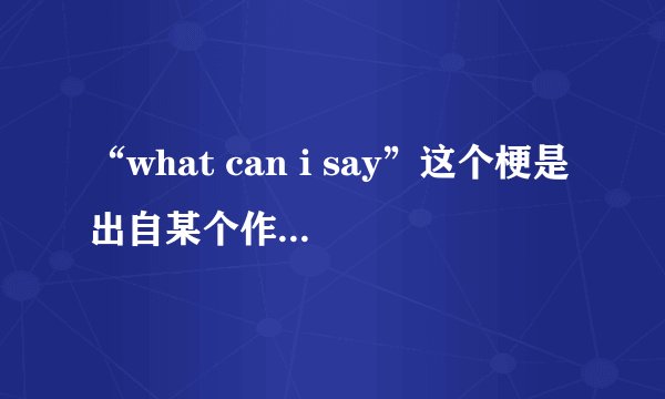 “what can i say”这个梗是出自某个作品吗，具体是哪个