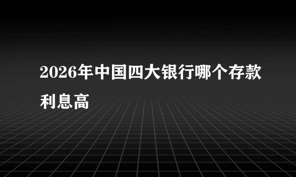 2026年中国四大银行哪个存款利息高