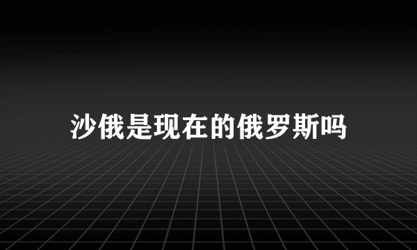 沙俄是现在的俄罗斯吗