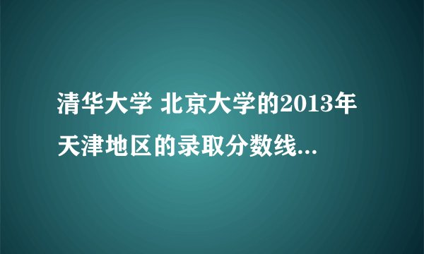 清华大学 北京大学的2013年天津地区的录取分数线是多少??