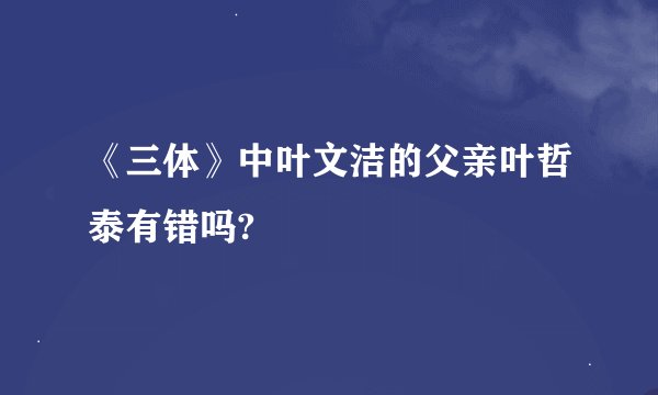 《三体》中叶文洁的父亲叶哲泰有错吗?