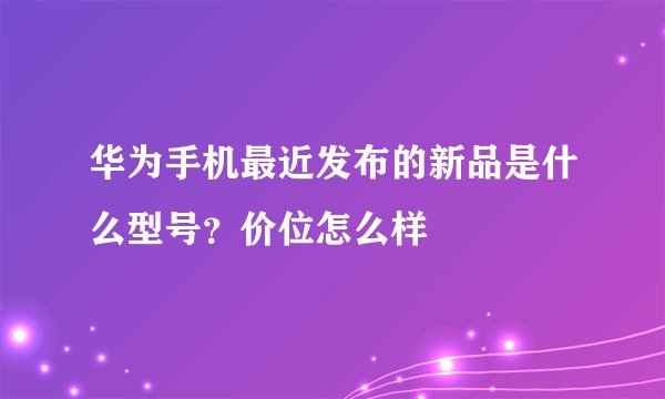 华为手机最近发布的新品是什么型号？价位怎么样