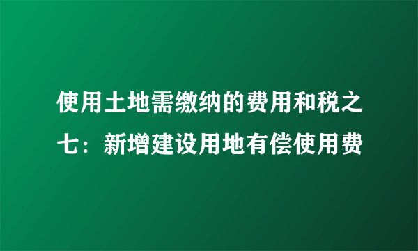 使用土地需缴纳的费用和税之七：新增建设用地有偿使用费