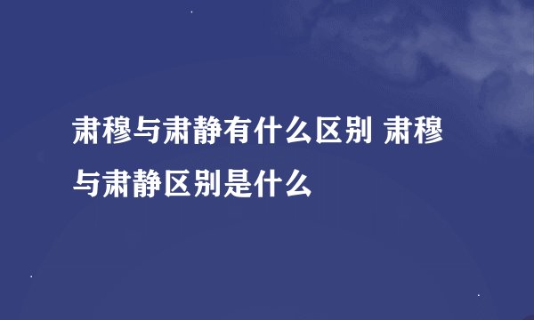 肃穆与肃静有什么区别 肃穆与肃静区别是什么