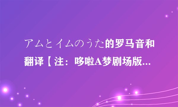 アムとイムのうた的罗马音和翻译【注:哆啦A梦剧场版大雄与铁人兵团中的皮啵【裘多】唱的歌】