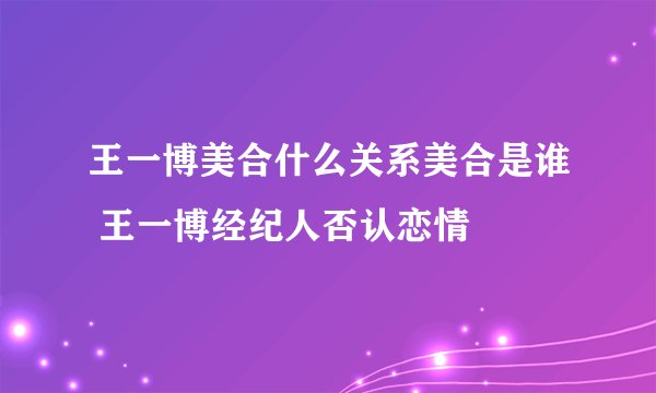王一博美合什么关系美合是谁 王一博经纪人否认恋情
