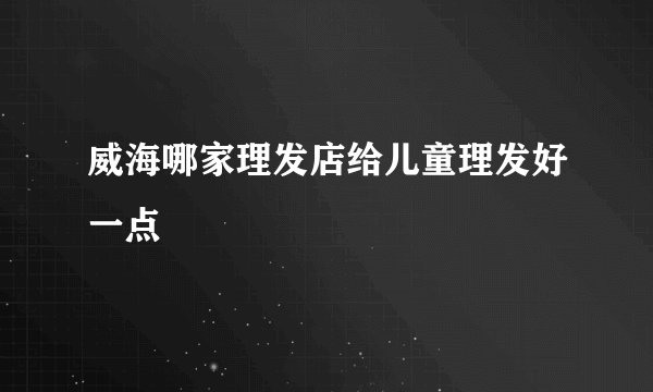 威海哪家理发店给儿童理发好一点