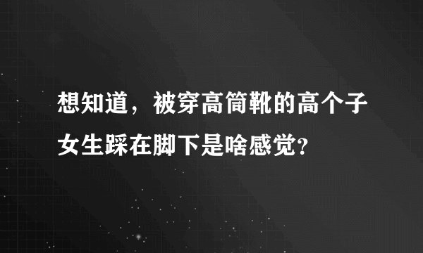 想知道，被穿高筒靴的高个子女生踩在脚下是啥感觉？