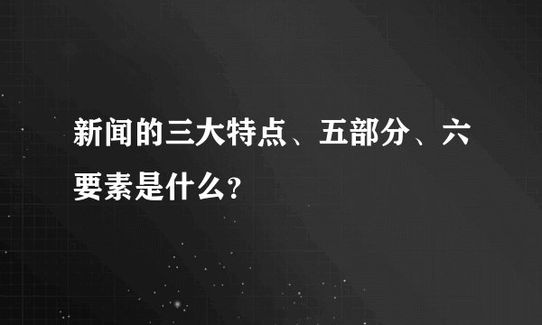 新闻的三大特点、五部分、六要素是什么？