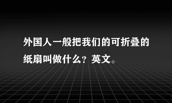 外国人一般把我们的可折叠的纸扇叫做什么？英文。