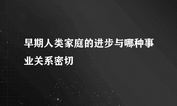 早期人类家庭的进步与哪种事业关系密切