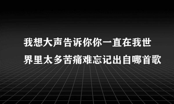 我想大声告诉你你一直在我世界里太多苦痛难忘记出自哪首歌