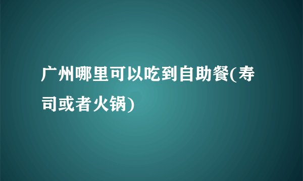 广州哪里可以吃到自助餐(寿司或者火锅)