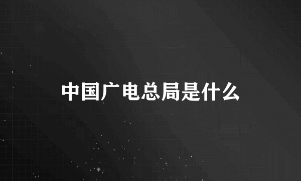 中国广电总局是什么