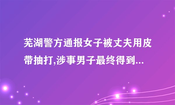 芜湖警方通报女子被丈夫用皮带抽打,涉事男子最终得到了什么处罚?_百度...