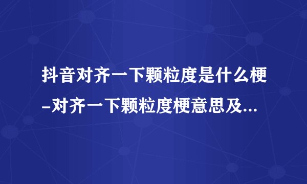 抖音对齐一下颗粒度是什么梗-对齐一下颗粒度梗意思及出处分享
