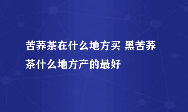 苦荞茶在什么地方买 黑苦荞茶什么地方产的最好