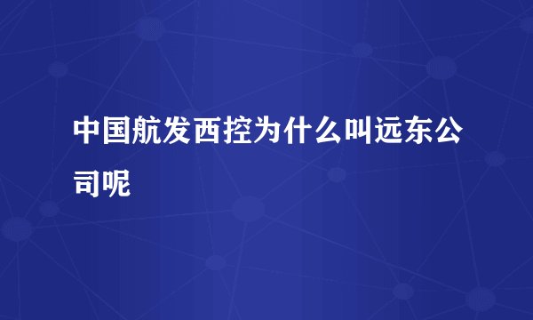 中国航发西控为什么叫远东公司呢