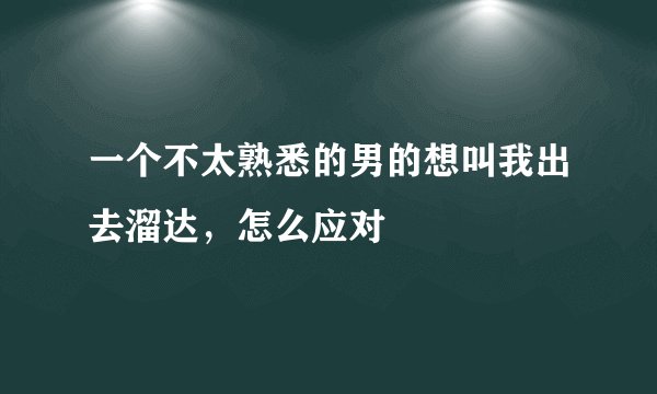 一个不太熟悉的男的想叫我出去溜达，怎么应对