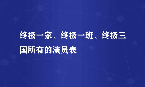 终极一家、终极一班、终极三国所有的演员表