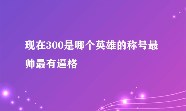 现在300是哪个英雄的称号最帅最有逼格