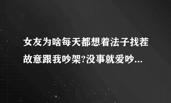 女友为啥每天都想着法子找茬故意跟我吵架?没事就爱吵,女孩是都这样吗...