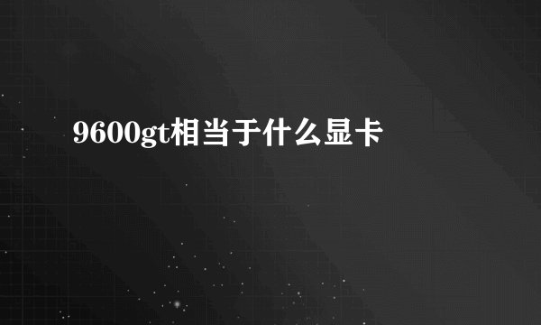 9600gt相当于什么显卡