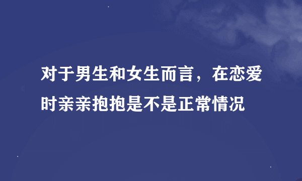 对于男生和女生而言，在恋爱时亲亲抱抱是不是正常情况