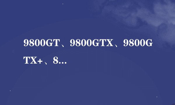 9800GT、9800GTX、9800GTX+、8800GT有什么不同？