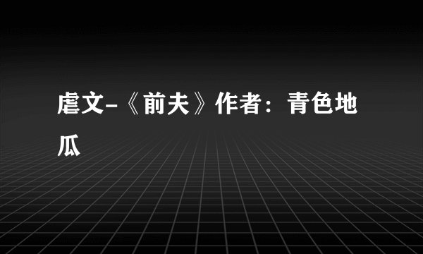 虐文-《前夫》作者：青色地瓜