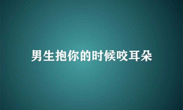 男生抱你的时候咬耳朵