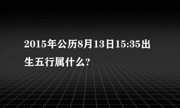 2015年公历8月13日15:35出生五行属什么?