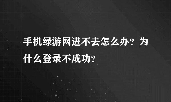 手机绿游网进不去怎么办？为什么登录不成功？