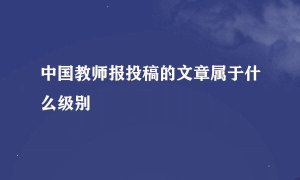 中国教师报投稿的文章属于什么级别