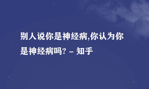 别人说你是神经病,你认为你是神经病吗? - 知乎